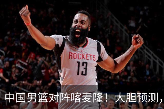 中国男篮对阵喀麦隆！大胆预测，中国队将大比分获胜，理由有这4点