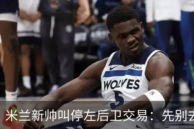 米兰新帅叫停左后卫交易：先别去维拉，7月我要亲自验货