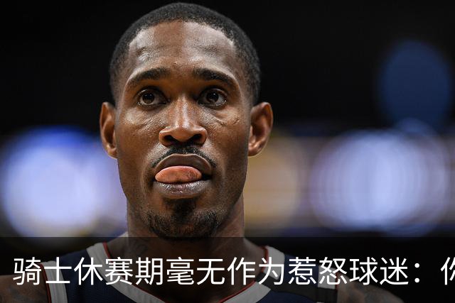 骑士休赛期毫无作为惹怒球迷：你让詹姆斯跑了，奥尔特曼下课